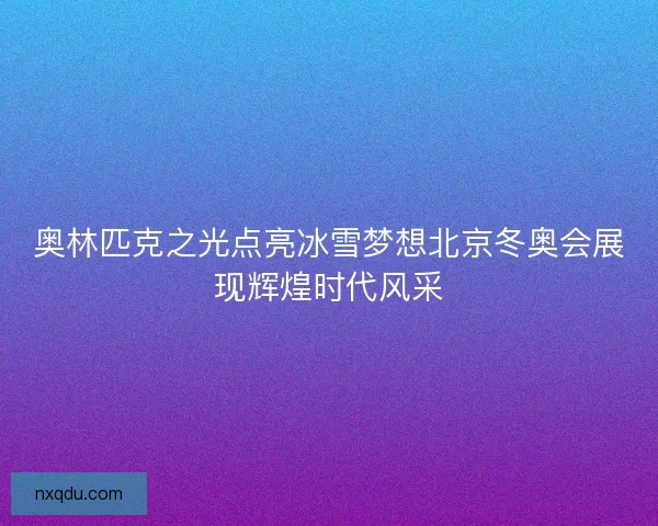 奥林匹克之光点亮冰雪梦想北京冬奥会展现辉煌时代风采