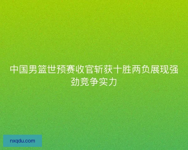 中国男篮世预赛收官斩获十胜两负展现强劲竞争实力 中国男篮世预赛收官斩获十胜两负展现强劲竞争实力