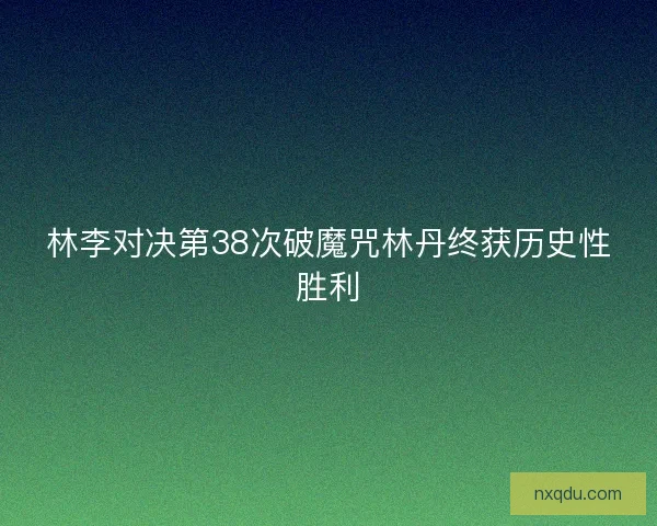 林李对决第38次破魔咒林丹终获历史性胜利