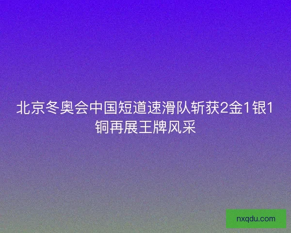 北京冬奥会中国短道速滑队斩获2金1银1铜再展王牌风采 北京冬奥会中国短道速滑队斩获2金1银1铜再展王牌风采