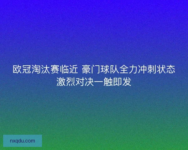 欧冠淘汰赛临近 豪门球队全力冲刺状态激烈对决一触即发