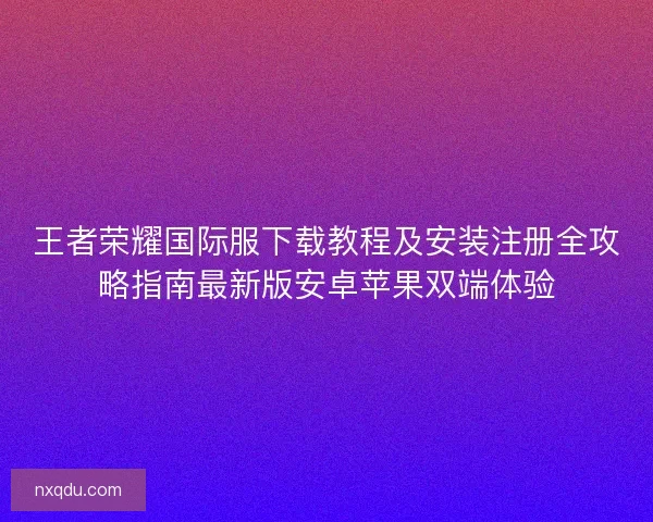 王者荣耀国际服下载教程及安装注册全攻略指南最新版安卓苹果双端体验
