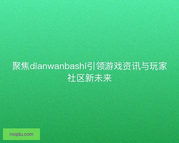 聚焦dianwanbashi引领游戏资讯与玩家社区新未来