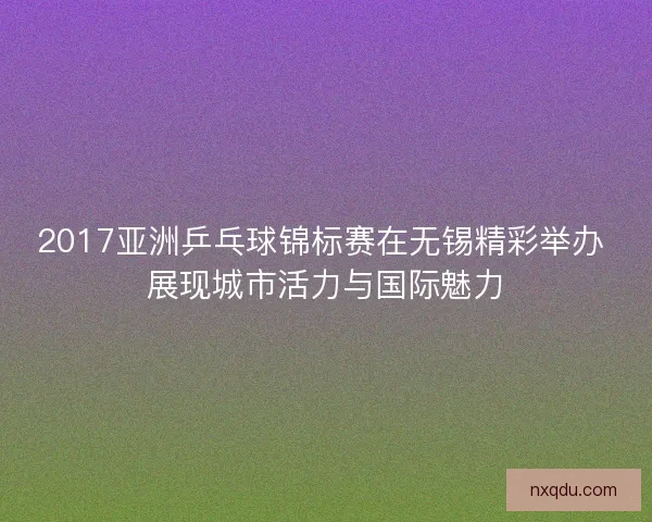 2017亚洲乒乓球锦标赛在无锡精彩举办 展现城市活力与国际魅力