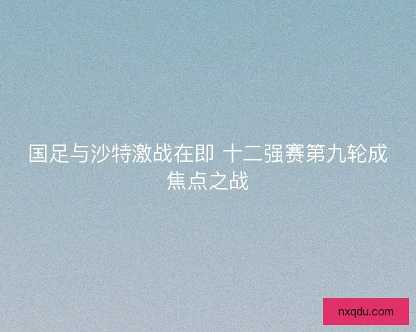 国足与沙特激战在即 十二强赛第九轮成焦点之战