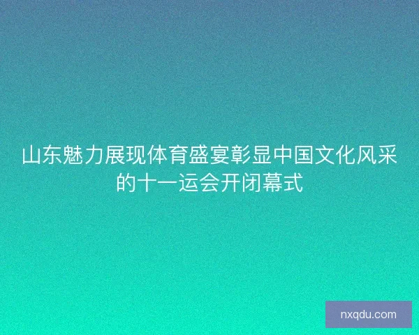 山东魅力展现体育盛宴彰显中国文化风采的十一运会开闭幕式