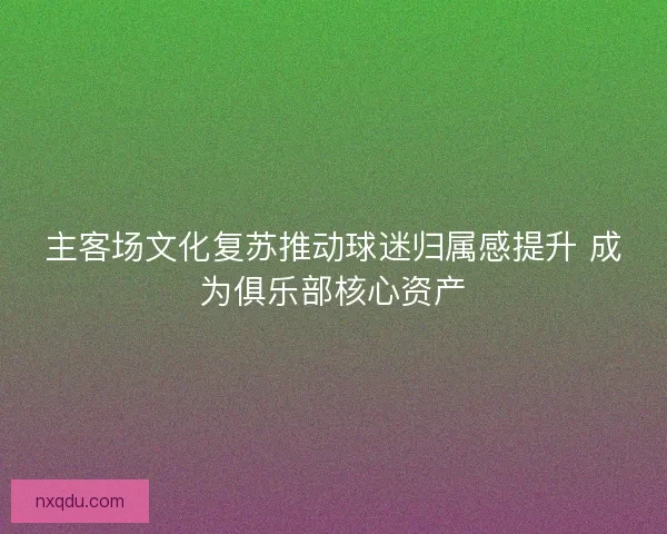主客场文化复苏推动球迷归属感提升 成为俱乐部核心资产 主客场文化复苏推动球迷归属感提升 成为俱乐部核心资产