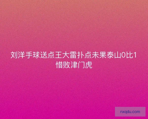 刘洋手球送点王大雷扑点未果泰山0比1惜败津门虎 刘洋手球送点王大雷扑点未果泰山0比1惜败津门虎