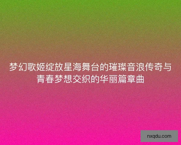 梦幻歌姬绽放星海舞台的璀璨音浪传奇与青春梦想交织的华丽篇章曲
