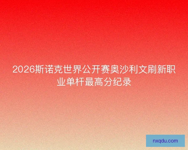 2026斯诺克世界公开赛奥沙利文刷新职业单杆最高分纪录 2026斯诺克世界公开赛奥沙利文刷新职业单杆最高分纪录
