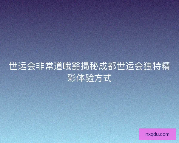 世运会非常道哦豁揭秘成都世运会独特精彩体验方式