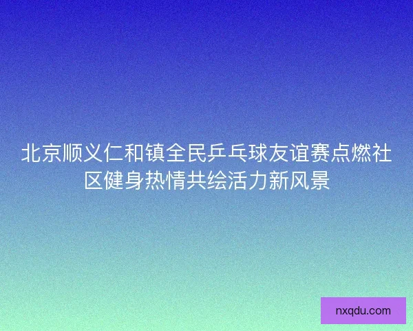 北京顺义仁和镇全民乒乓球友谊赛点燃社区健身热情共绘活力新风景