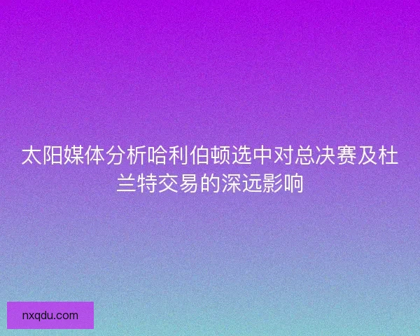 太阳媒体分析哈利伯顿选中对总决赛及杜兰特交易的深远影响 太阳媒体分析哈利伯顿选中对总决赛及杜兰特交易的深远影响