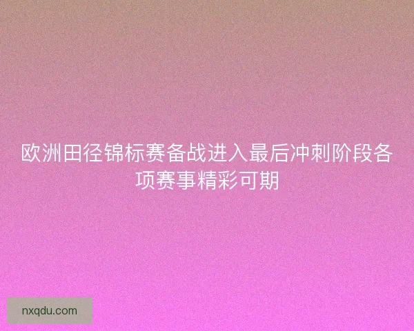 欧洲田径锦标赛备战进入最后冲刺阶段各项赛事精彩可期