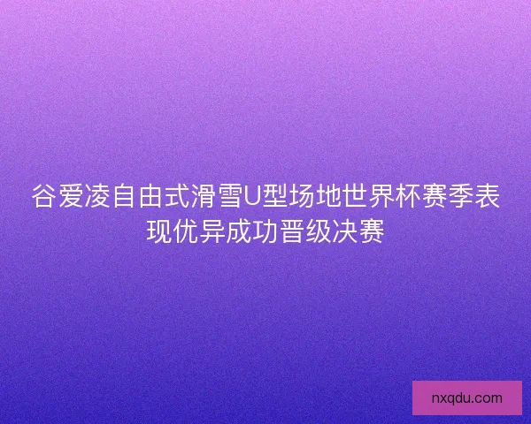 谷爱凌自由式滑雪U型场地世界杯赛季表现优异成功晋级决赛 谷爱凌自由式滑雪U型场地世界杯赛季表现优异成功晋级决赛