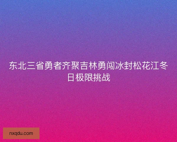 东北三省勇者齐聚吉林勇闯冰封松花江冬日极限挑战