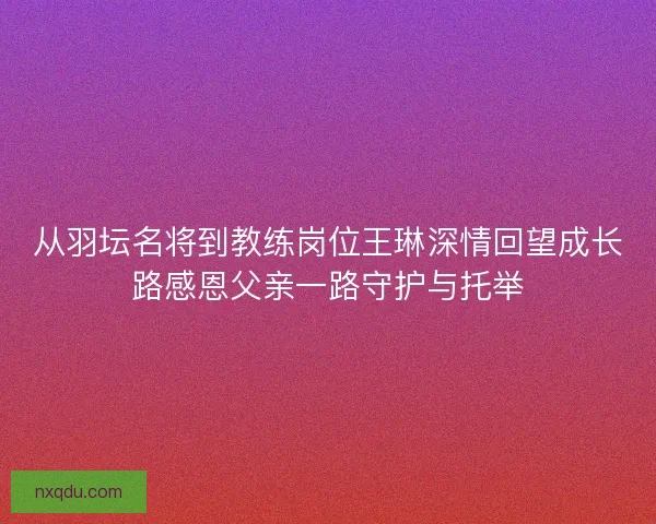 从羽坛名将到教练岗位王琳深情回望成长路感恩父亲一路守护与托举 从羽坛名将到教练岗位王琳深情回望成长路感恩父亲一路守护与托举