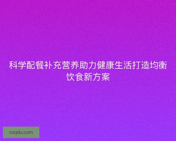 科学配餐补充营养助力健康生活打造均衡饮食新方案 科学配餐补充营养助力健康生活打造均衡饮食新方案