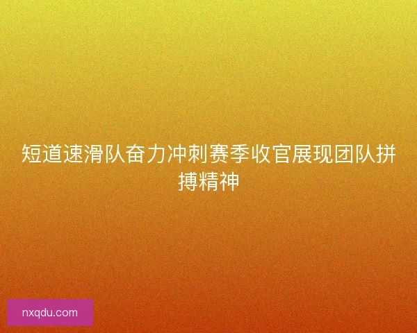 短道速滑队奋力冲刺赛季收官展现团队拼搏精神 短道速滑队奋力冲刺赛季收官展现团队拼搏精神