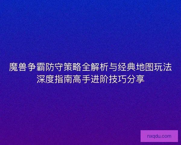 魔兽争霸防守策略全解析与经典地图玩法深度指南高手进阶技巧分享
