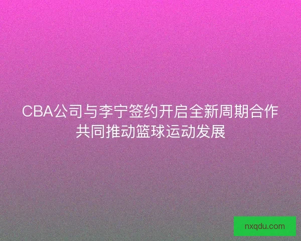 CBA公司与李宁签约开启全新周期合作共同推动篮球运动发展 CBA公司与李宁签约开启全新周期合作共同推动篮球运动发展