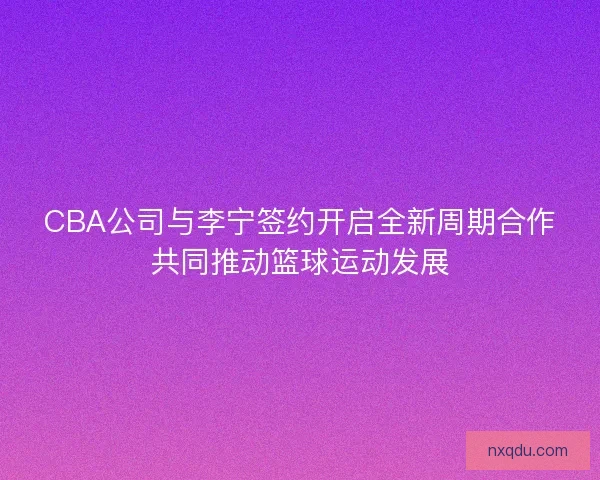 CBA公司与李宁签约开启全新周期合作共同推动篮球运动发展